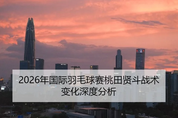 2026年国际羽毛球赛桃田贤斗战术变化深度分析