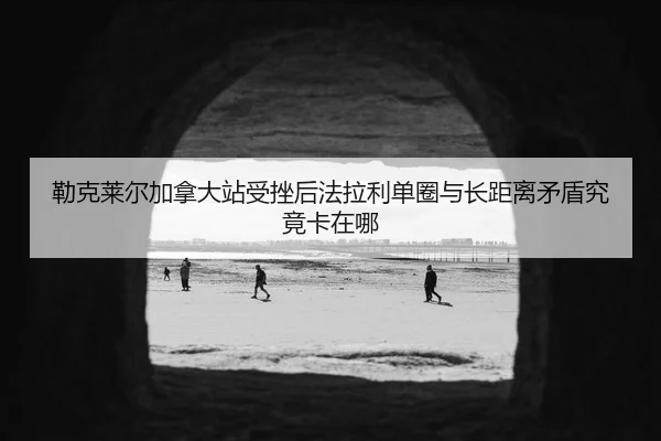 勒克莱尔加拿大站受挫后法拉利单圈与长距离矛盾究竟卡在哪